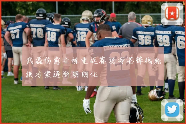 武磊伤愈合练重返赛场海港锋线轮换方案逐渐明朗化