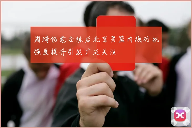 周琦伤愈合练后北京男篮内线对抗强度提升引发广泛关注