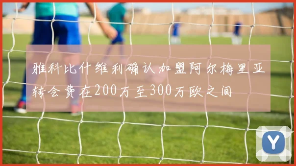 雅科比什维利确认加盟阿尔梅里亚转会费在200万至300万欧之间