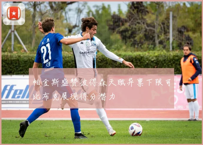 帕金斯盛赞彼得森天赋异禀下限可比布克展现得分潜力