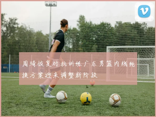 周琦恢复对抗训练广东男篮内线轮换方案迎来调整新阶段