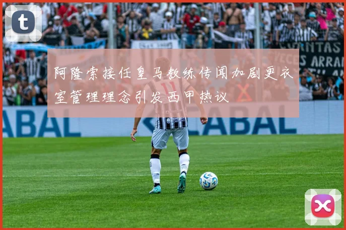 阿隆索接任皇马教练传闻加剧更衣室管理理念引发西甲热议