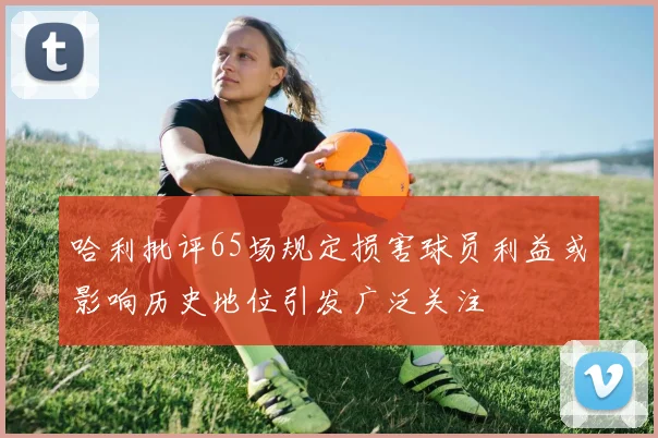 哈利批评65场规定损害球员利益或影响历史地位引发广泛关注