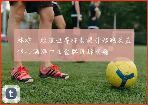 林孝埈短道世界杯前提升起跑反应信心满满冲击金牌目标明确