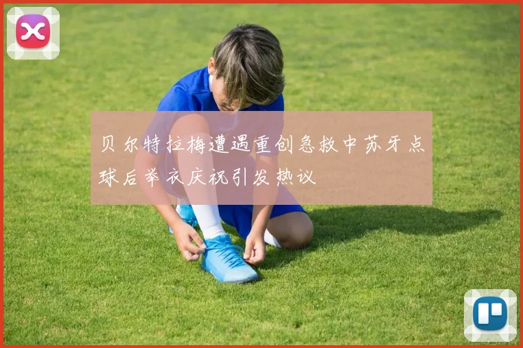 贝尔特拉梅遭遇重创急救中苏牙点球后举衣庆祝引发热议