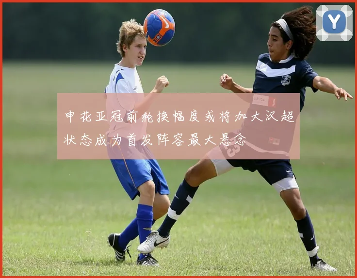 申花亚冠前轮换幅度或将加大汉超状态成为首发阵容最大悬念
