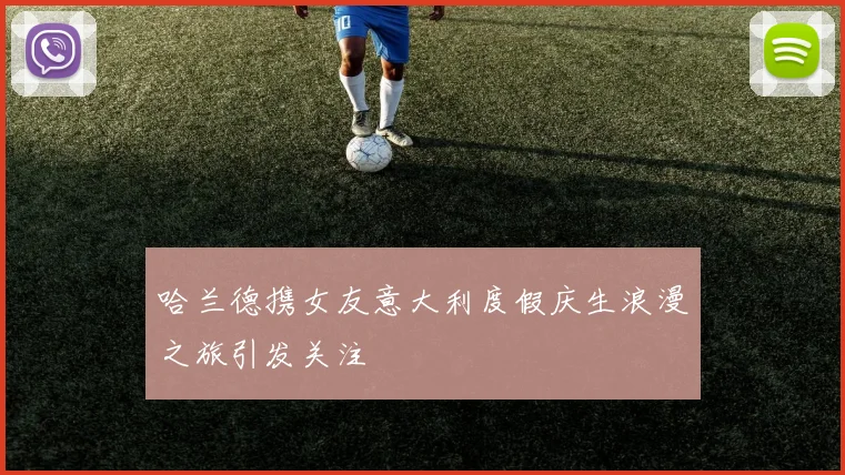 哈兰德携女友意大利度假庆生浪漫之旅引发关注