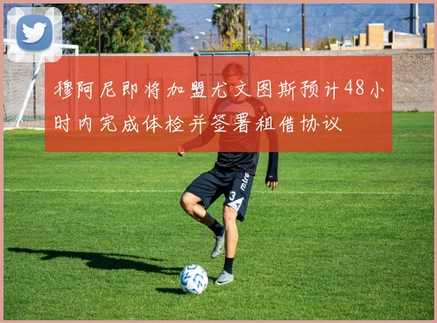 穆阿尼即将加盟尤文图斯预计48小时内完成体检并签署租借协议