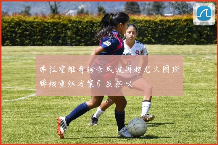 弗拉霍维奇转会风波再起尤文图斯锋线重组方案引发热议