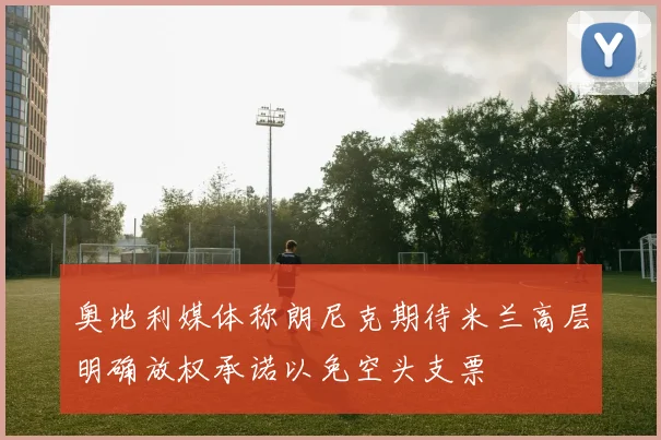 奥地利媒体称朗尼克期待米兰高层明确放权承诺以免空头支票
