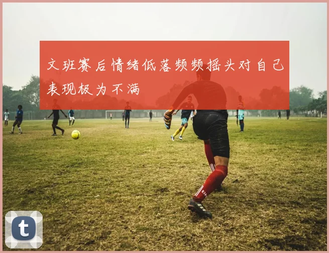 文班赛后情绪低落频频摇头对自己表现极为不满