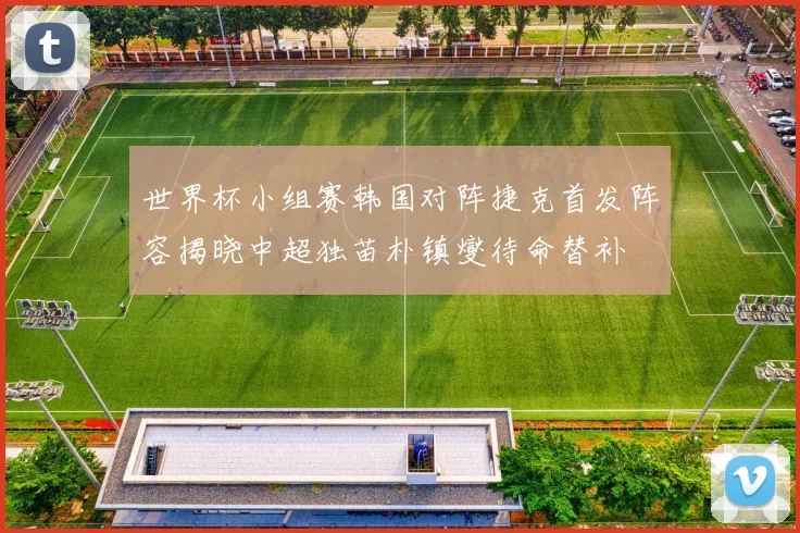 世界杯小组赛韩国对阵捷克首发阵容揭晓中超独苗朴镇燮待命替补