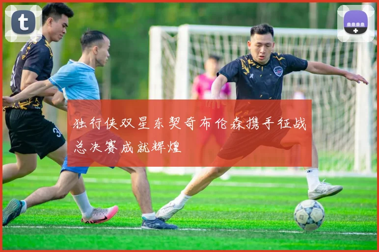 独行侠双星东契奇布伦森携手征战总决赛成就辉煌