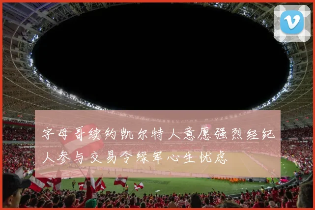 字母哥续约凯尔特人意愿强烈经纪人参与交易令绿军心生忧虑