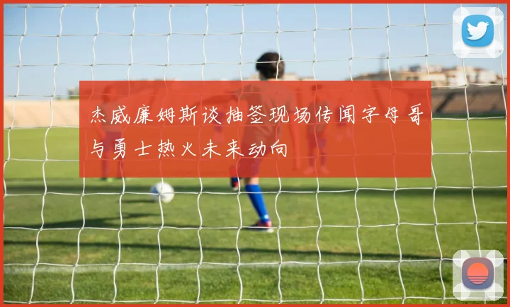 杰威廉姆斯谈抽签现场传闻字母哥与勇士热火未来动向