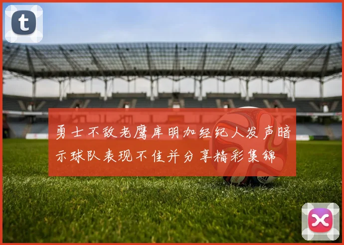 勇士不敌老鹰库明加经纪人发声暗示球队表现不佳并分享精彩集锦