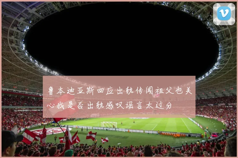 鲁本迪亚斯回应出轨传闻祖父也关心我是否出轨感叹谣言太过分