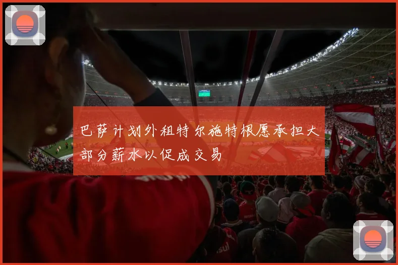 巴萨计划外租特尔施特根愿承担大部分薪水以促成交易
