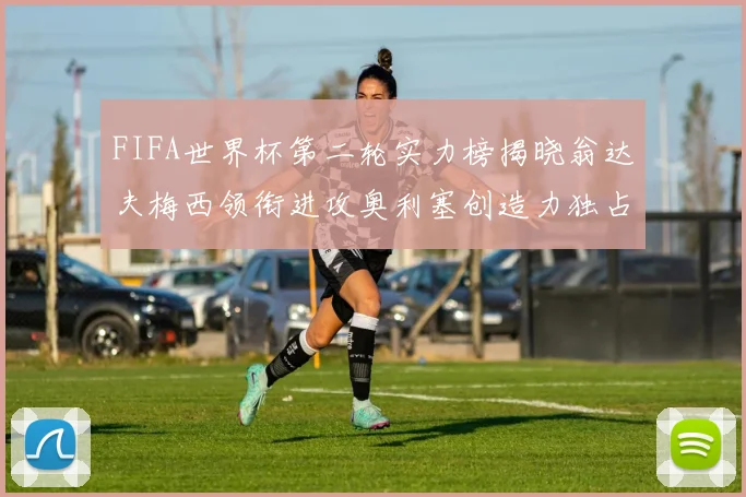 FIFA世界杯第二轮实力榜揭晓翁达夫梅西领衔进攻奥利塞创造力独占鳌头