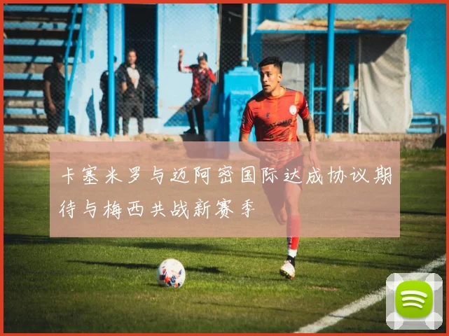 卡塞米罗与迈阿密国际达成协议期待与梅西共战新赛季