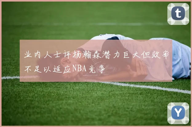 业内人士评杨瀚森潜力巨大但效率不足以适应NBA竞争