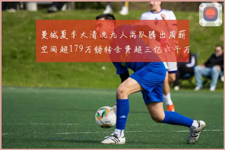 曼城夏季大清洗九人离队腾出周薪空间超179万镑转会费超三亿六千万欧元