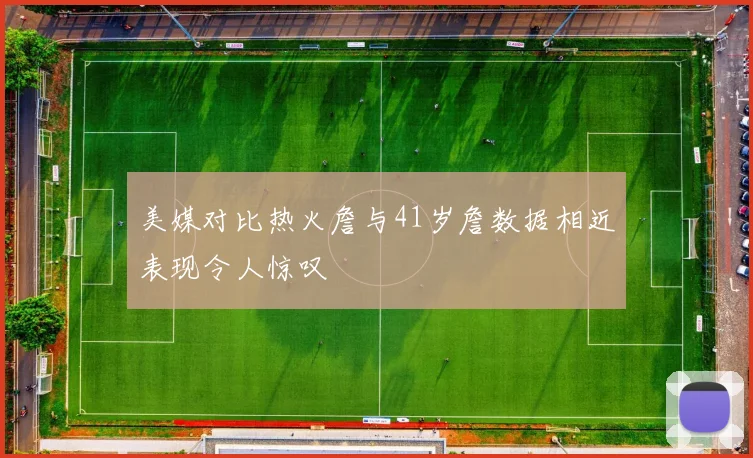 美媒对比热火詹与41岁詹数据相近表现令人惊叹