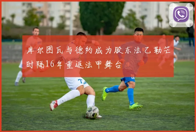库尔图瓦与德约成为股东法乙勒芒时隔16年重返法甲舞台