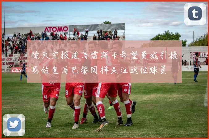 德天空报道马雷斯卡希望曼城引援恩佐皇马巴黎同样关注这位球员