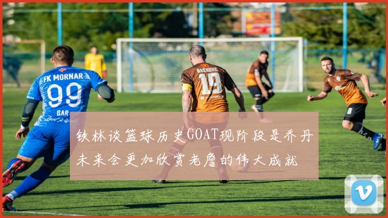 铁林谈篮球历史GOAT现阶段是乔丹未来会更加欣赏老詹的伟大成就