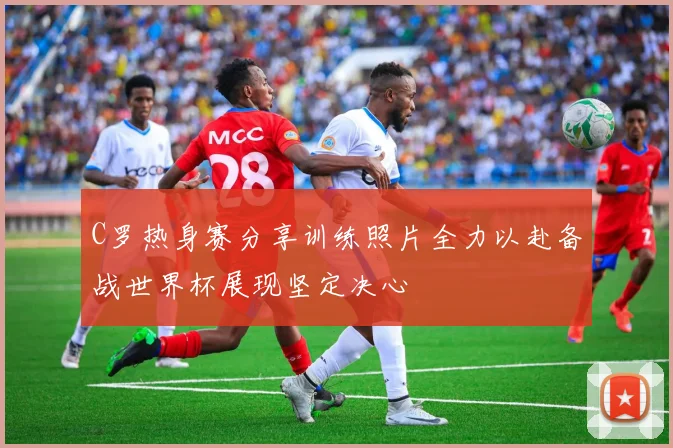 C罗热身赛分享训练照片全力以赴备战世界杯展现坚定决心