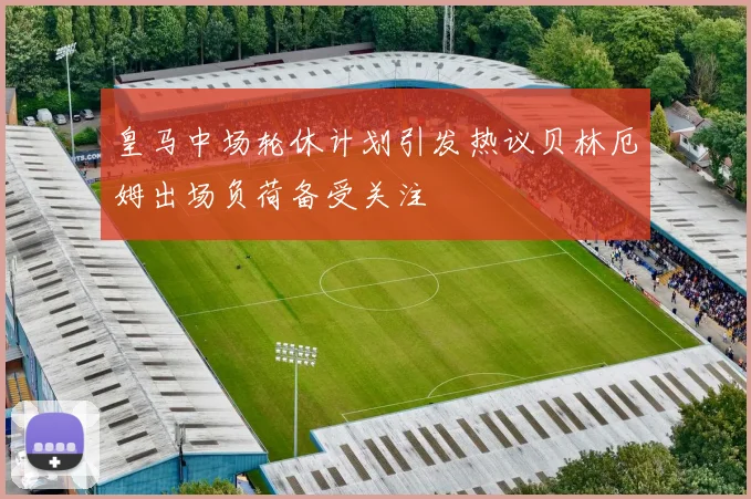 皇马中场轮休计划引发热议贝林厄姆出场负荷备受关注