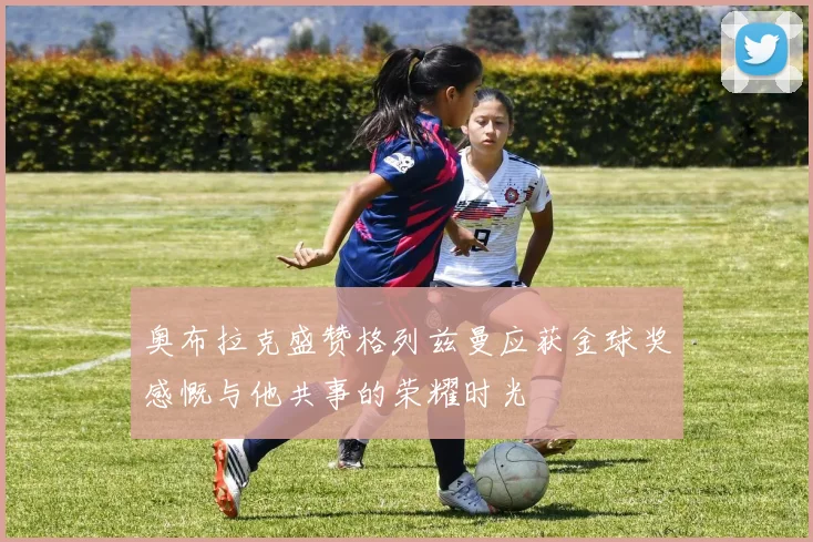 奥布拉克盛赞格列兹曼应获金球奖感慨与他共事的荣耀时光