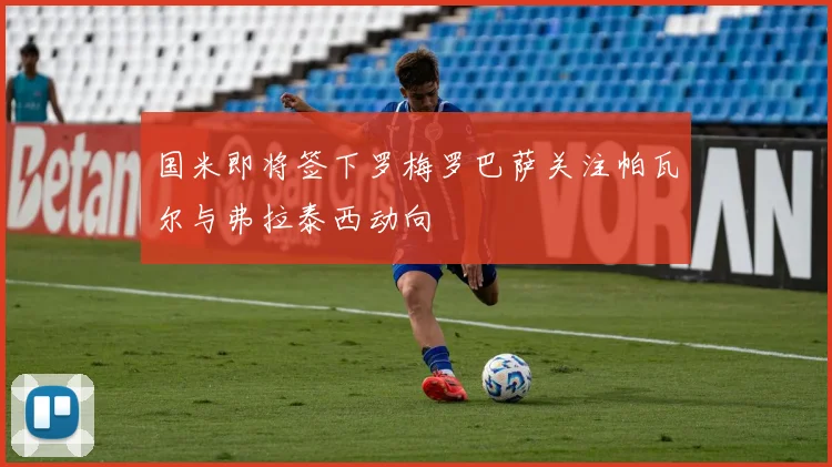 国米即将签下罗梅罗巴萨关注帕瓦尔与弗拉泰西动向