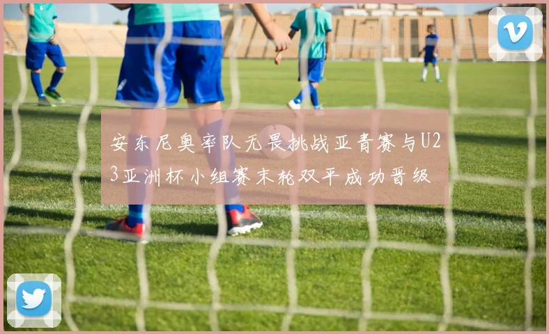 安东尼奥率队无畏挑战亚青赛与U23亚洲杯小组赛末轮双平成功晋级