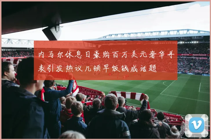 内马尔休息日豪购百万美元奢华手表引发热议几顿早饭钱成话题
