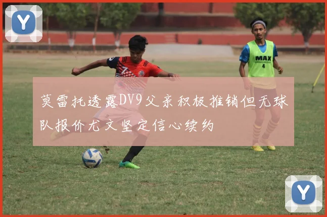 莫雷托透露DV9父亲积极推销但无球队报价尤文坚定信心续约
