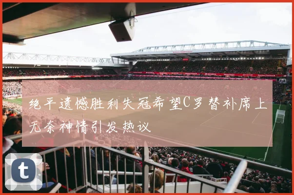 绝平遗憾胜利失冠希望C罗替补席上无奈神情引发热议