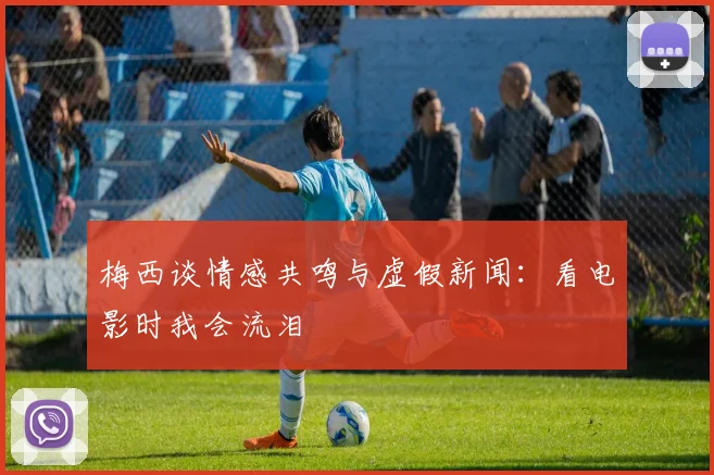 梅西谈情感共鸣与虚假新闻：看电影时我会流泪