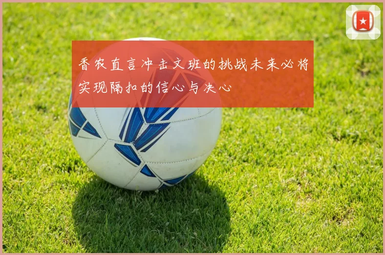 香农直言冲击文班的挑战未来必将实现隔扣的信心与决心