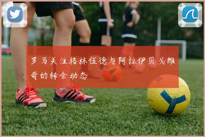 罗马关注格林伍德与阿拉伊贝戈维奇的转会动态