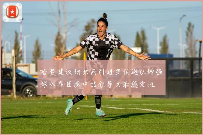 哈曼建议切尔西引进罗伯逊以增强球队在困境中的领导力和稳定性