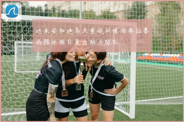 达米安和迪乌夫重返训练场弗拉泰西预计明日复出助力球队